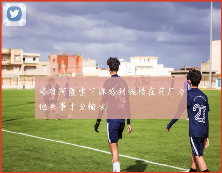 塔对阿隆索下课感到惋惜在药厂与他共事十分愉快