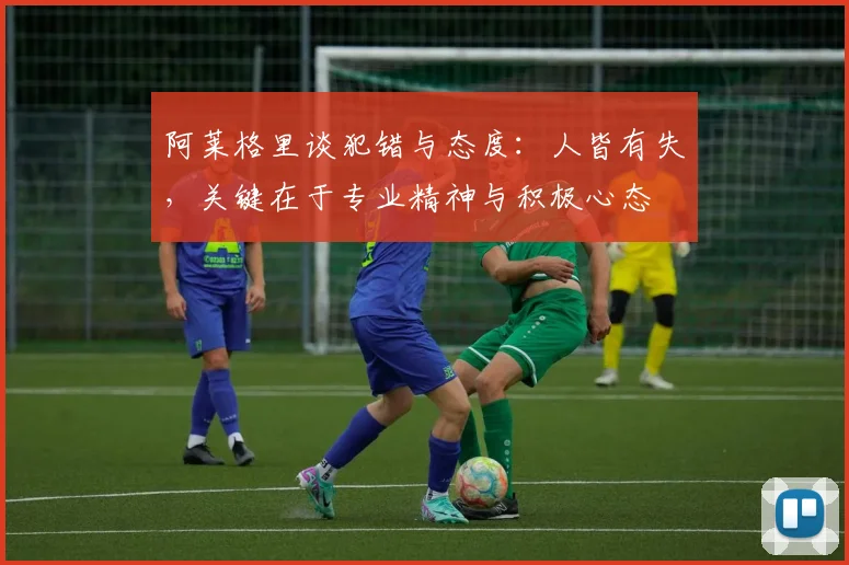 阿莱格里谈犯错与态度:人皆有失,关键在于专业精神与积极心态